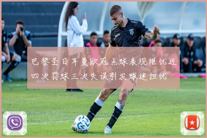 巴黎圣日耳曼欧冠点球表现堪忧近四次罚球三次失误引发球迷担忧