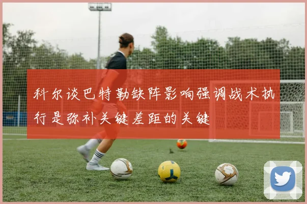 科尔谈巴特勒缺阵影响强调战术执行是弥补关键差距的关键