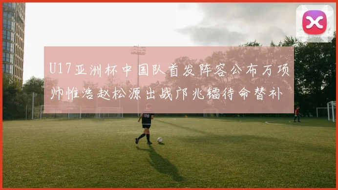U17亚洲杯中国队首发阵容公布万项帅惟浩赵松源出战邝兆镭待命替补