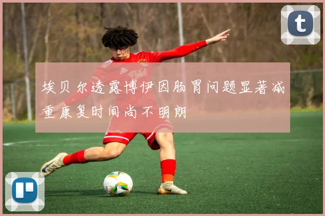 埃贝尔透露博伊因肠胃问题显著减重康复时间尚不明朗