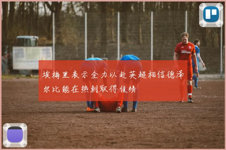 埃梅里表示全力以赴英超相信德泽尔比能在热刺取得佳绩