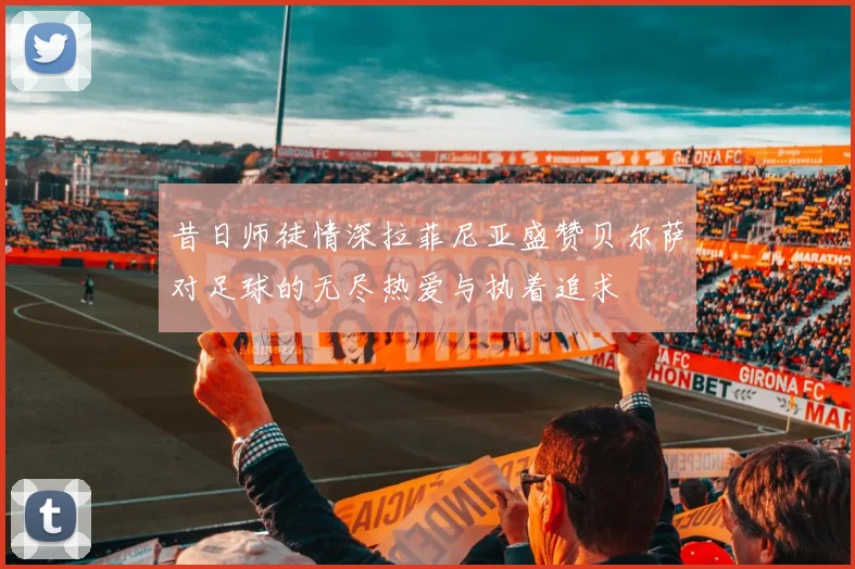 昔日师徒情深拉菲尼亚盛赞贝尔萨对足球的无尽热爱与执着追求