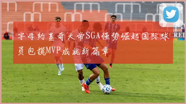 字母约基奇大帝SGA强势崛起国际球员包揽MVP成就新篇章