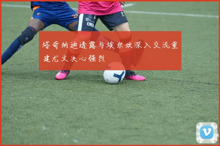 塔奇纳迪透露与埃尔坎深入交流重建尤文决心强烈