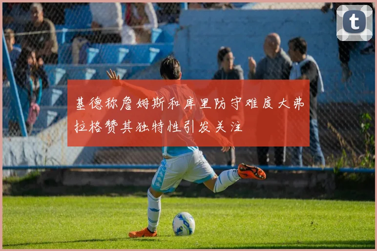基德称詹姆斯和库里防守难度大弗拉格赞其独特性引发关注