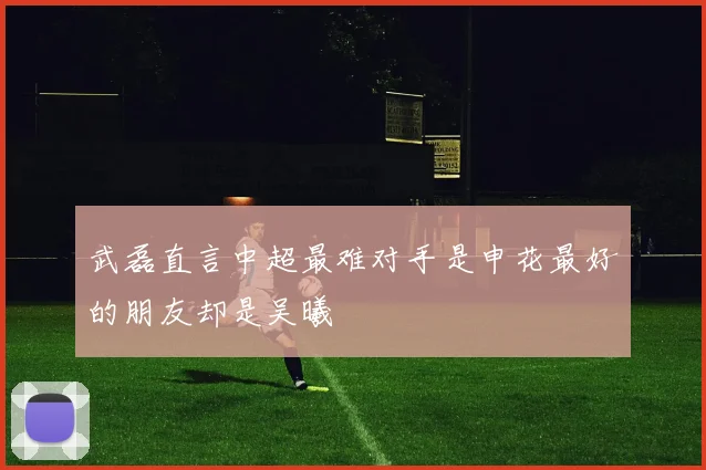 武磊直言中超最难对手是申花最好的朋友却是吴曦