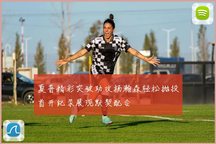 夏普精彩突破助攻杨瀚森轻松抛投首开纪录展现默契配合