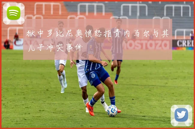 狱中罗比尼奥愤怒指责内马尔与其儿子冲突事件