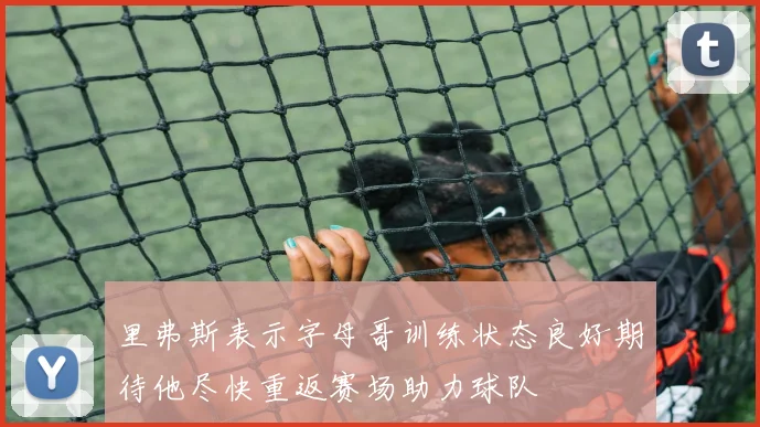里弗斯表示字母哥训练状态良好期待他尽快重返赛场助力球队