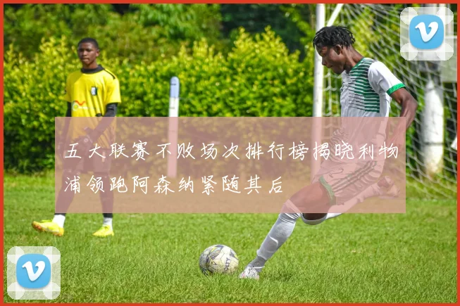 五大联赛不败场次排行榜揭晓利物浦领跑阿森纳紧随其后